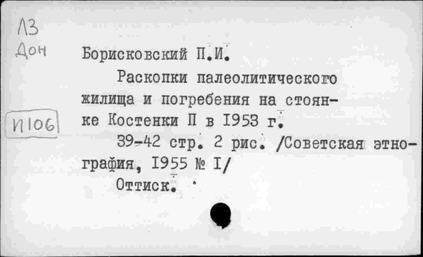 ﻿AS
Доч
ШИ]
Борисковский П.И.
Раскопки палеолитического жилища и погребения на стоянке Костенки П в 1953 г.
39-42 стр. 2 рис. /Советская этнография, 1955 № I/
Оттиск. *